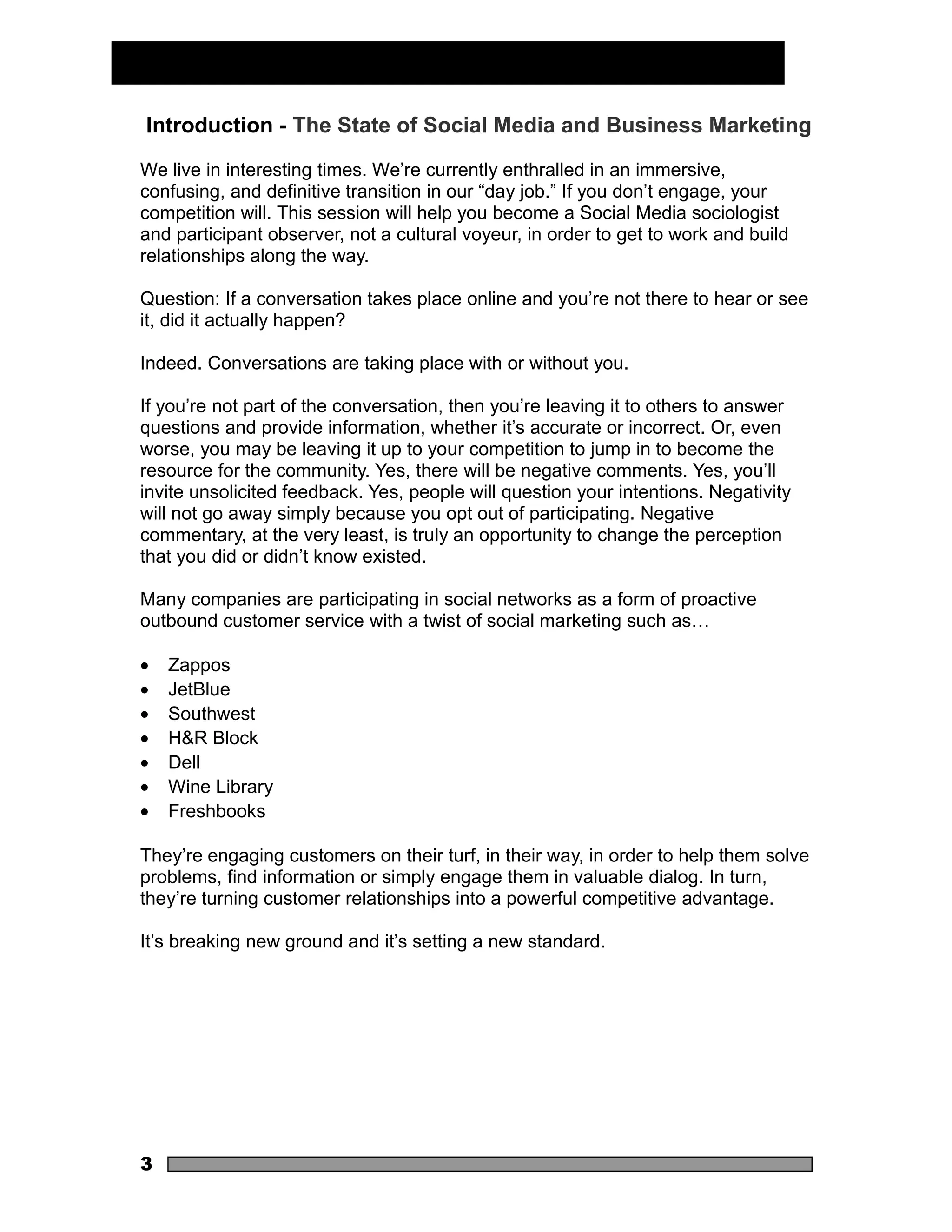Introduction - The State of Social Media and Business Marketing

We live in interesting times. We’re currently enthralled in an immersive,
confusing, and definitive transition in our “day job.” If you don’t engage, your
competition will. This session will help you become a Social Media sociologist
and participant observer, not a cultural voyeur, in order to get to work and build
relationships along the way.

Question: If a conversation takes place online and you’re not there to hear or see
it, did it actually happen?

Indeed. Conversations are taking place with or without you.

If you’re not part of the conversation, then you’re leaving it to others to answer
questions and provide information, whether it’s accurate or incorrect. Or, even
worse, you may be leaving it up to your competition to jump in to become the
resource for the community. Yes, there will be negative comments. Yes, you’ll
invite unsolicited feedback. Yes, people will question your intentions. Negativity
will not go away simply because you opt out of participating. Negative
commentary, at the very least, is truly an opportunity to change the perception
that you did or didn’t know existed.

Many companies are participating in social networks as a form of proactive
outbound customer service with a twist of social marketing such as…

•   Zappos
•   JetBlue
•   Southwest
•   H&R Block
•   Dell
•   Wine Library
•   Freshbooks

They’re engaging customers on their turf, in their way, in order to help them solve
problems, find information or simply engage them in valuable dialog. In turn,
they’re turning customer relationships into a powerful competitive advantage.

It’s breaking new ground and it’s setting a new standard.




3
 
