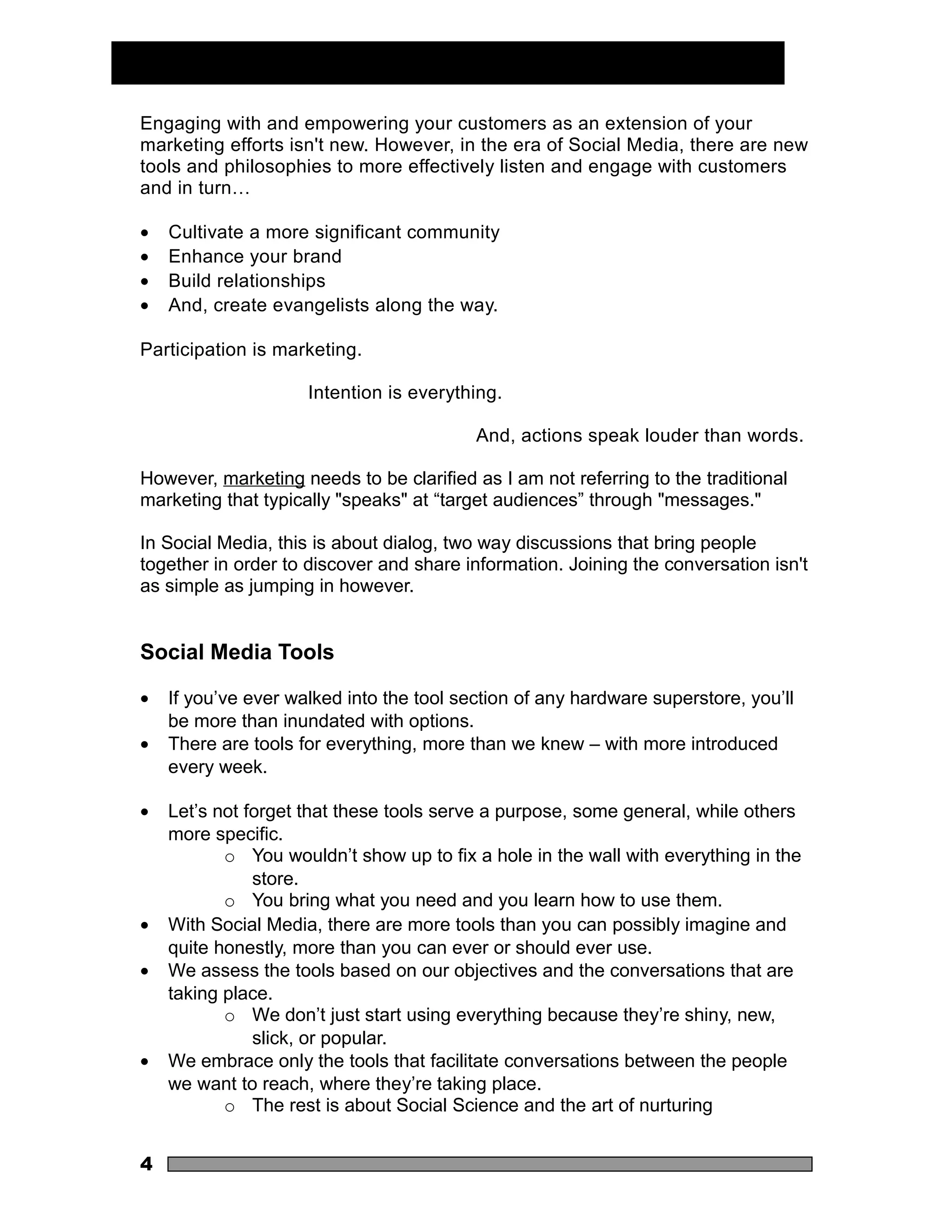 Engaging with and empowering your customers as an extension of your
marketing efforts isn't new. However, in the era of Social Media, there are new
tools and philosophies to more effectively listen and engage with customers
and in turn…

•   Cultivate a more significant community
•   Enhance your brand
•   Build relationships
•   And, create evangelists along the way.

Participation is marketing.

                     Intention is everything.

                                          And, actions speak louder than words.

However, marketing needs to be clarified as I am not referring to the traditional
marketing that typically "speaks" at “target audiences” through "messages."

In Social Media, this is about dialog, two way discussions that bring people
together in order to discover and share information. Joining the conversation isn't
as simple as jumping in however.


Social Media Tools

•   If you’ve ever walked into the tool section of any hardware superstore, you’ll
    be more than inundated with options.
•   There are tools for everything, more than we knew – with more introduced
    every week.

•   Let’s not forget that these tools serve a purpose, some general, while others
    more specific.
           o You wouldn’t show up to fix a hole in the wall with everything in the
               store.
           o You bring what you need and you learn how to use them.
•   With Social Media, there are more tools than you can possibly imagine and
    quite honestly, more than you can ever or should ever use.
•   We assess the tools based on our objectives and the conversations that are
    taking place.
           o We don’t just start using everything because they’re shiny, new,
               slick, or popular.
•   We embrace only the tools that facilitate conversations between the people
    we want to reach, where they’re taking place.
           o The rest is about Social Science and the art of nurturing


4
 
