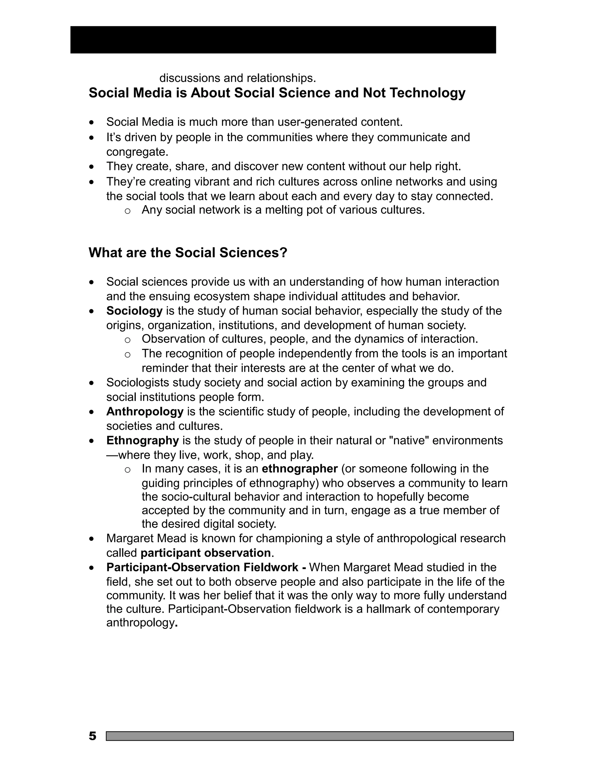 discussions and relationships.
Social Media is About Social Science and Not Technology

•   Social Media is much more than user-generated content.
•   It’s driven by people in the communities where they communicate and
    congregate.
•   They create, share, and discover new content without our help right.
•   They’re creating vibrant and rich cultures across online networks and using
    the social tools that we learn about each and every day to stay connected.
         o Any social network is a melting pot of various cultures.


What are the Social Sciences?

•   Social sciences provide us with an understanding of how human interaction
    and the ensuing ecosystem shape individual attitudes and behavior.
•   Sociology is the study of human social behavior, especially the study of the
    origins, organization, institutions, and development of human society.
        o Observation of cultures, people, and the dynamics of interaction.
        o The recognition of people independently from the tools is an important
            reminder that their interests are at the center of what we do.
•   Sociologists study society and social action by examining the groups and
    social institutions people form.
•   Anthropology is the scientific study of people, including the development of
    societies and cultures.
•   Ethnography is the study of people in their natural or "native" environments
    —where they live, work, shop, and play.
        o In many cases, it is an ethnographer (or someone following in the
            guiding principles of ethnography) who observes a community to learn
            the socio-cultural behavior and interaction to hopefully become
            accepted by the community and in turn, engage as a true member of
            the desired digital society.
•   Margaret Mead is known for championing a style of anthropological research
    called participant observation.
•   Participant-Observation Fieldwork - When Margaret Mead studied in the
    field, she set out to both observe people and also participate in the life of the
    community. It was her belief that it was the only way to more fully understand
    the culture. Participant-Observation fieldwork is a hallmark of contemporary
    anthropology.




5
 