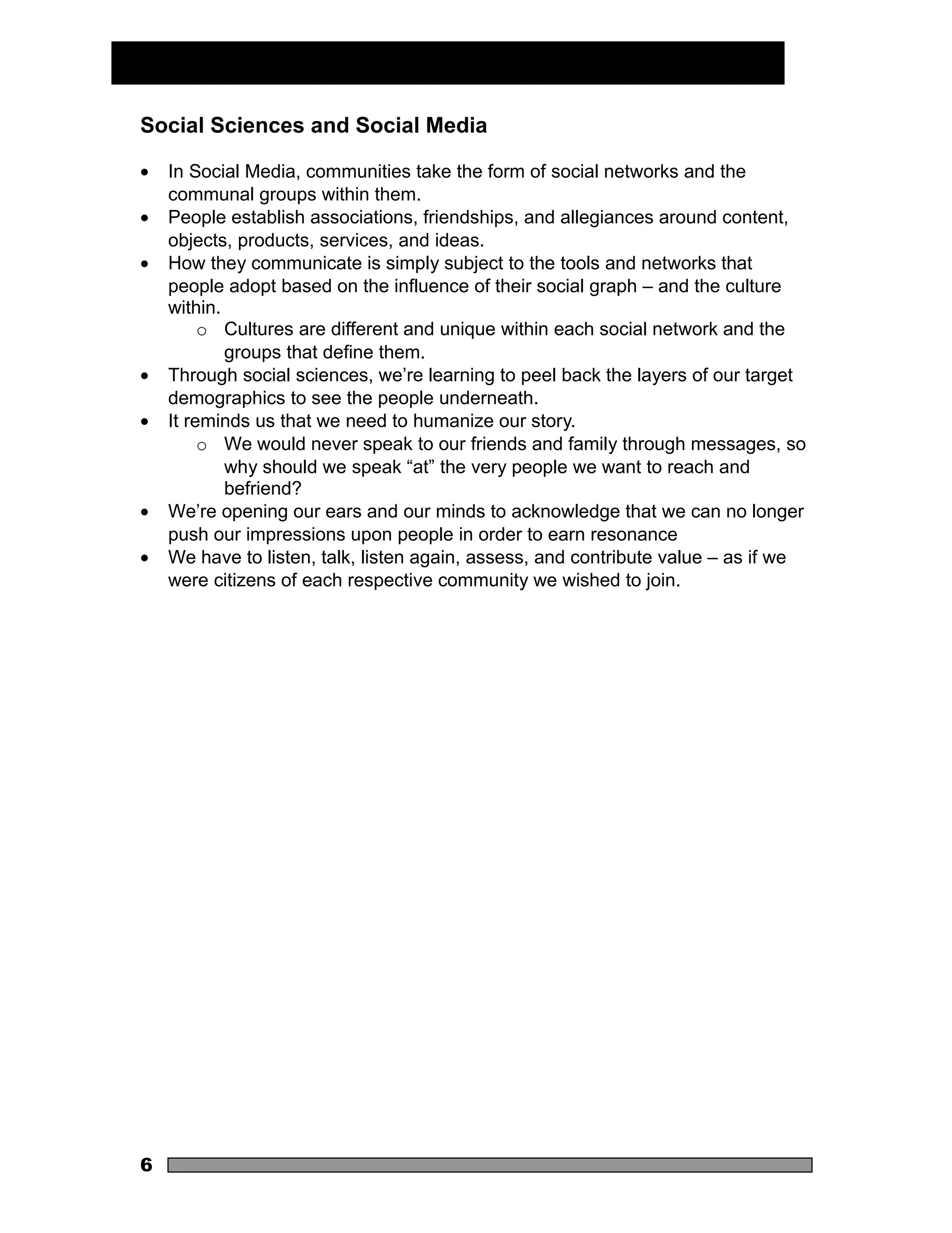 Social Sciences and Social Media

•   In Social Media, communities take the form of social networks and the
    communal groups within them.
•   People establish associations, friendships, and allegiances around content,
    objects, products, services, and ideas.
•   How they communicate is simply subject to the tools and networks that
    people adopt based on the influence of their social graph – and the culture
    within.
         o Cultures are different and unique within each social network and the
            groups that define them.
•   Through social sciences, we’re learning to peel back the layers of our target
    demographics to see the people underneath.
•   It reminds us that we need to humanize our story.
         o We would never speak to our friends and family through messages, so
            why should we speak “at” the very people we want to reach and
            befriend?
•   We’re opening our ears and our minds to acknowledge that we can no longer
    push our impressions upon people in order to earn resonance
•   We have to listen, talk, listen again, assess, and contribute value – as if we
    were citizens of each respective community we wished to join.




6
 