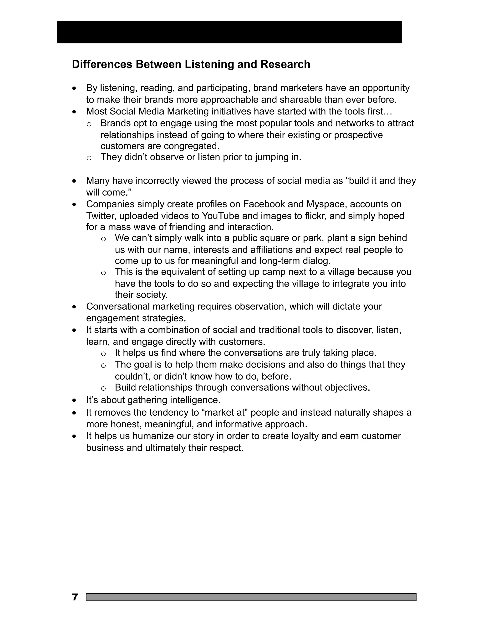 Differences Between Listening and Research

•   By listening, reading, and participating, brand marketers have an opportunity
    to make their brands more approachable and shareable than ever before.
•   Most Social Media Marketing initiatives have started with the tools first…
    o Brands opt to engage using the most popular tools and networks to attract
       relationships instead of going to where their existing or prospective
       customers are congregated.
    o They didn’t observe or listen prior to jumping in.

•   Many have incorrectly viewed the process of social media as “build it and they
    will come.”
•   Companies simply create profiles on Facebook and Myspace, accounts on
    Twitter, uploaded videos to YouTube and images to flickr, and simply hoped
    for a mass wave of friending and interaction.
         o We can’t simply walk into a public square or park, plant a sign behind
            us with our name, interests and affiliations and expect real people to
            come up to us for meaningful and long-term dialog.
         o This is the equivalent of setting up camp next to a village because you
            have the tools to do so and expecting the village to integrate you into
            their society.
•   Conversational marketing requires observation, which will dictate your
    engagement strategies.
•   It starts with a combination of social and traditional tools to discover, listen,
    learn, and engage directly with customers.
         o It helps us find where the conversations are truly taking place.
         o The goal is to help them make decisions and also do things that they
            couldn’t, or didn’t know how to do, before.
         o Build relationships through conversations without objectives.
•   It’s about gathering intelligence.
•   It removes the tendency to “market at” people and instead naturally shapes a
    more honest, meaningful, and informative approach.
•   It helps us humanize our story in order to create loyalty and earn customer
    business and ultimately their respect.




7
 