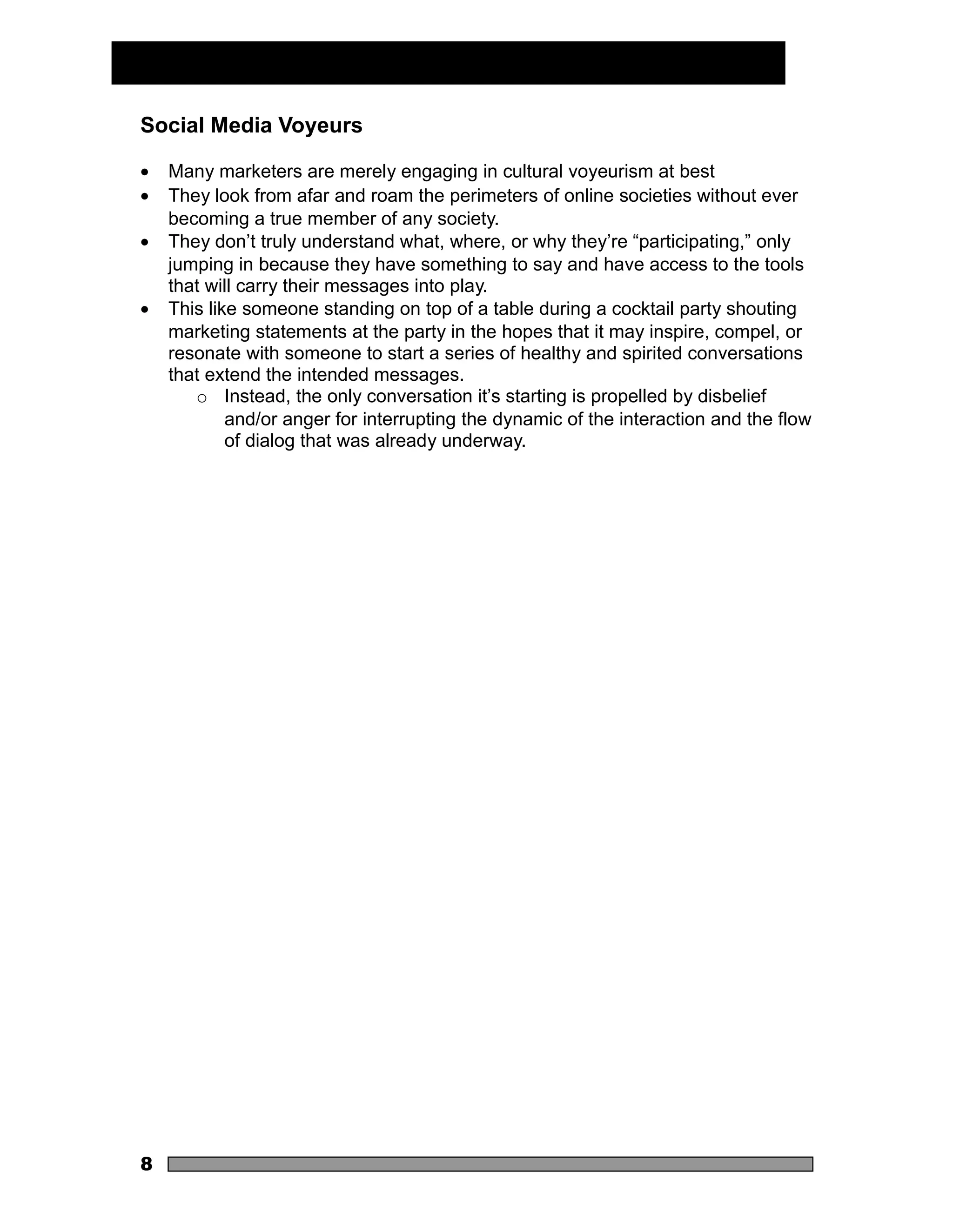 Social Media Voyeurs

•   Many marketers are merely engaging in cultural voyeurism at best
•   They look from afar and roam the perimeters of online societies without ever
    becoming a true member of any society.
•   They don’t truly understand what, where, or why they’re “participating,” only
    jumping in because they have something to say and have access to the tools
    that will carry their messages into play.
•   This like someone standing on top of a table during a cocktail party shouting
    marketing statements at the party in the hopes that it may inspire, compel, or
    resonate with someone to start a series of healthy and spirited conversations
    that extend the intended messages.
       o Instead, the only conversation it’s starting is propelled by disbelief
            and/or anger for interrupting the dynamic of the interaction and the flow
            of dialog that was already underway.




8
 