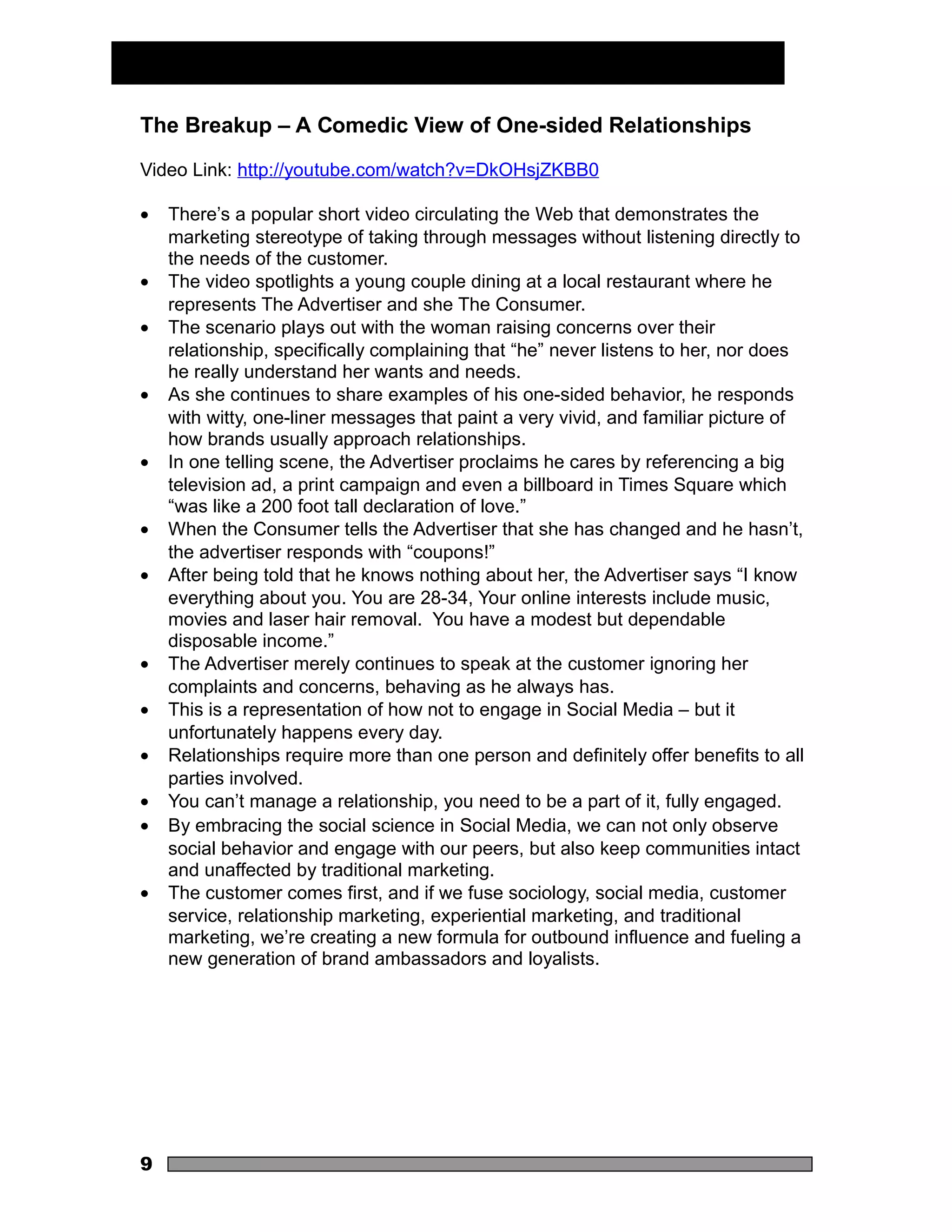 The Breakup – A Comedic View of One-sided Relationships

Video Link: http://youtube.com/watch?v=DkOHsjZKBB0

•   There’s a popular short video circulating the Web that demonstrates the
    marketing stereotype of taking through messages without listening directly to
    the needs of the customer.
•   The video spotlights a young couple dining at a local restaurant where he
    represents The Advertiser and she The Consumer.
•   The scenario plays out with the woman raising concerns over their
    relationship, specifically complaining that “he” never listens to her, nor does
    he really understand her wants and needs.
•   As she continues to share examples of his one-sided behavior, he responds
    with witty, one-liner messages that paint a very vivid, and familiar picture of
    how brands usually approach relationships.
•   In one telling scene, the Advertiser proclaims he cares by referencing a big
    television ad, a print campaign and even a billboard in Times Square which
    “was like a 200 foot tall declaration of love.”
•   When the Consumer tells the Advertiser that she has changed and he hasn’t,
    the advertiser responds with “coupons!”
•   After being told that he knows nothing about her, the Advertiser says “I know
    everything about you. You are 28-34, Your online interests include music,
    movies and laser hair removal. You have a modest but dependable
    disposable income.”
•   The Advertiser merely continues to speak at the customer ignoring her
    complaints and concerns, behaving as he always has.
•   This is a representation of how not to engage in Social Media – but it
    unfortunately happens every day.
•   Relationships require more than one person and definitely offer benefits to all
    parties involved.
•   You can’t manage a relationship, you need to be a part of it, fully engaged.
•   By embracing the social science in Social Media, we can not only observe
    social behavior and engage with our peers, but also keep communities intact
    and unaffected by traditional marketing.
•   The customer comes first, and if we fuse sociology, social media, customer
    service, relationship marketing, experiential marketing, and traditional
    marketing, we’re creating a new formula for outbound influence and fueling a
    new generation of brand ambassadors and loyalists.




9
 