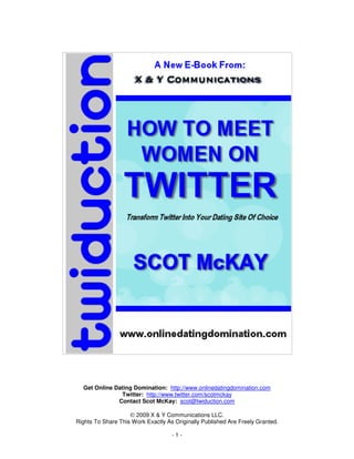 Get Online Dating Domination: http://www.onlinedatingdomination.com
               Twitter: http://www.twitter.com/scotmckay
              Contact Scot McKay: scot@twiduction.com

                    © 2009 X & Y Communications LLC.
Rights To Share This Work Exactly As Originally Published Are Freely Granted.

                                    -1-
 