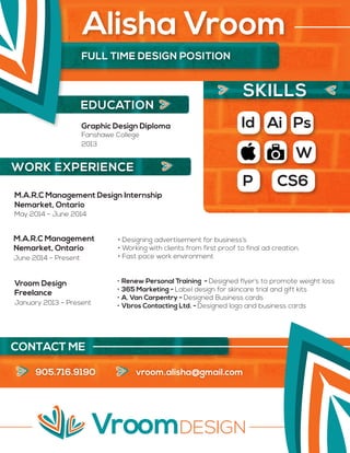 EDUCATION
905.716.9190 vroom.alisha@gmail.com
Graphic Design Diploma
2013
Fanshawe College
M.A.R.C Management Design Internship
M.A.R.C Management
Vroom Design
May 2014 - June 2014
June 2014 - Present
January 2013 - Present
• Designing advertisement for business’s
• Working with clients from first proof to final ad creation.
• Fast pace work environment
• Renew Personal Training - Designed flyer’s to promote weight loss
• 365 Marketing - Label design for skincare trial and gift kits
• A. Van Carpentry - Designed Business cards
• Vbros Contacting Ltd. - Designed logo and business cards
Nemarket, Ontario
Nemarket, Ontario
Freelance
Id Ai Ps
W
P CS6
FULL TIME DESIGN POSITION
Alisha Vroom
SKILLS
WORK EXPERIENCE
CONTACT ME
 