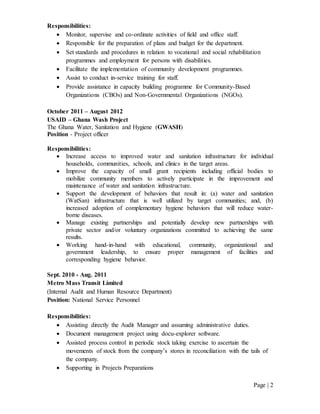 Page | 2
Responsibilities:
 Monitor, supervise and co-ordinate activities of field and office staff.
 Responsible for the preparation of plans and budget for the department.
 Set standards and procedures in relation to vocational and social rehabilitation
programmes and employment for persons with disabilities.
 Facilitate the implementation of community development programmes.
 Assist to conduct in-service training for staff.
 Provide assistance in capacity building programme for Community-Based
Organizations (CBOs) and Non-Governmental Organizations (NGOs).
October 2011 – August 2012
USAID – Ghana Wash Project
The Ghana Water, Sanitation and Hygiene (GWASH)
Position - Project officer
Responsibilities:
 Increase access to improved water and sanitation infrastructure for individual
households, communities, schools, and clinics in the target areas.
 Improve the capacity of small grant recipients including official bodies to
mobilize community members to actively participate in the improvement and
maintenance of water and sanitation infrastructure.
 Support the development of behaviors that result in: (a) water and sanitation
(WatSan) infrastructure that is well utilized by target communities; and, (b)
increased adoption of complementary hygiene behaviors that will reduce water-
borne diseases.
 Manage existing partnerships and potentially develop new partnerships with
private sector and/or voluntary organizations committed to achieving the same
results.
 Working hand-in-hand with educational, community, organizational and
government leadership, to ensure proper management of facilities and
corresponding hygiene behavior.
Sept. 2010 - Aug. 2011
Metro Mass Transit Limited
(Internal Audit and Human Resource Department)
Position: National Service Personnel
Responsibilities:
 Assisting directly the Audit Manager and assuming administrative duties.
 Document management project using docu-explorer software.
 Assisted process control in periodic stock taking exercise to ascertain the
movements of stock from the company’s stores in reconciliation with the tails of
the company.
 Supporting in Projects Preparations
 