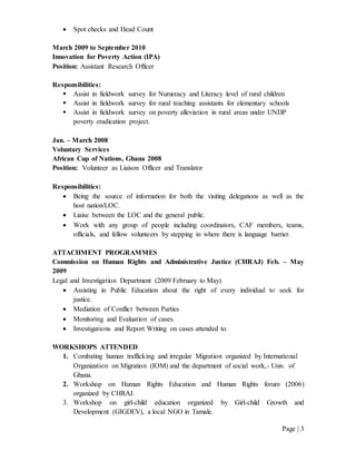 Page | 3
 Spot checks and Head Count
March 2009 to September 2010
Innovation for Poverty Action (IPA)
Position: Assistant Research Officer
Responsibilities:
 Assist in fieldwork survey for Numeracy and Literacy level of rural children
 Assist in fieldwork survey for rural teaching assistants for elementary schools
 Assist in fieldwork survey on poverty alleviation in rural areas under UNDP
poverty eradication project.
Jan. – March 2008
Voluntary Services
African Cup of Nations, Ghana 2008
Position: Volunteer as Liaison Officer and Translator
Responsibilities:
 Being the source of information for both the visiting delegations as well as the
host nation/LOC.
 Liaise between the LOC and the general public.
 Work with any group of people including coordinators, CAF members, teams,
officials, and fellow volunteers by stepping in where there is language barrier.
ATTACHMENT PROGRAMMES
Commission on Human Rights and Administrative Justice (CHRAJ) Feb. – May
2009
Legal and Investigation Department (2009 February to May)
 Assisting in Public Education about the right of every individual to seek for
justice.
 Mediation of Conflict between Parties
 Monitoring and Evaluation of cases.
 Investigations and Report Writing on cases attended to.
WORKSHOPS ATTENDED
1. Combating human trafficking and irregular Migration organized by International
Organization on Migration (IOM) and the department of social work,- Univ. of
Ghana.
2. Workshop on Human Rights Education and Human Rights forum (2006)
organized by CHRAJ.
3. Workshop on girl-child education organized by Girl-child Growth and
Development (GIGDEV), a local NGO in Tamale.
 