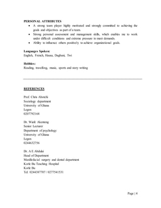 Page | 4
PERSONAL ATTRIBUTES
 A strong team player highly motivated and strongly committed to achieving the
goals and objectives as part of a team.
 Strong personal assessment and management skills, which enables me to work
under difficult conditions and extreme pressure to meet demands.
 Ability to influence others positively to achieve organizational goals.
Languages Spoken:
English, French, Hausa, Dagbani, Twi
Hobbies:
Reading, travelling, music, sports and story writing
REFERENCES
Prof. Chris Abotchi
Sociology department
University of Ghana
Legon
0207792168
Dr. Wiafe Akenteng
Senior Lecturer
Department of psychology
University of Ghana
Legon
0244632756
Dr. A E Abdulai
Head of Department
Maxillofacial surgery and dental department
Korle Bu Teaching Hospital
Korle Bu
Tel: 0244387707 / 0277541531
 