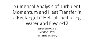 Numerical Analysis of Turbulent
Momentum and Heat Transfer in
a Rectangular Helical Duct using
Water and Freon-12
Nathaniel H Werner
ME513-Sp 2015
Penn State University
 