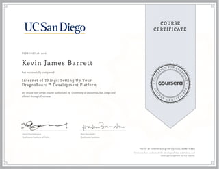 EDUCA
T
ION FOR EVE
R
YONE
CO
U
R
S
E
C E R T I F
I
C
A
TE
COURSE
CERTIFICATE
FEBRUARY 28, 2016
Kevin James Barrett
Internet of Things: Setting Up Your
DragonBoard™ Development Platform
an online non-credit course authorized by University of California, San Diego and
offered through Coursera
has successfully completed
Ganz Chockalingam
Qualcomm Institute of Calit2
Hari Garudadri
Qualcomm Institute
Verify at coursera.org/verify/CGLSFAWPKBK7
Coursera has confirmed the identity of this individual and
their participation in the course.
 