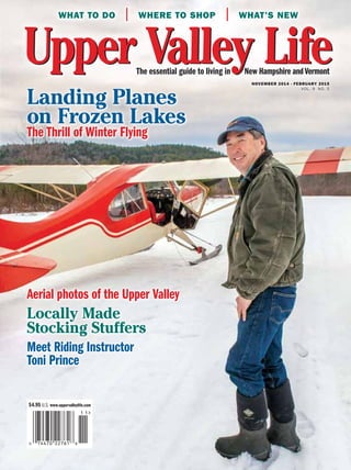 The essential guide to living in New Hampshire andVermontThe essential guide to living in New Hampshire andVermont
What to Do | Where to shop | What’s new
$4.95 U.S. www.uppervalleylife.com
november 2014 - February 2015
VOL. 9 NO. 5
Landing Planes
on Frozen Lakes
The Thrill of Winter Flying
Aerial photos of the Upper Valley
Locally Made
Stocking Stuffers
Meet Riding Instructor
Toni Prince
Landing Planes
on Frozen Lakes
The Thrill of Winter Flying
Aerial photos of the Upper Valley
Locally Made
Stocking Stuffers
Meet Riding Instructor
Toni Prince
 