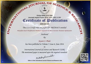 This is to Certify that the paper ID: ART201673 entitled
Polysulfone based Ultrafiltration Membrane Preparation by Phase Inversion: Parameter Optimization
Authored
By
Jayant S. Phale
has been published in Volume 5 Issue 6, June 2016
in
International Journal of Science and Research (IJSR)
The mentioned paper is measured upto the required standard.
 
