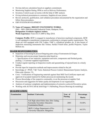 • On time delivery calculation based on suppliers commitment.
• Monitoring Supplier Rating, PPM as well as Delivery Performance.
• Inventory Control as per set norms with the help of ABC analysis
• Giving technical presentation to customers, Suppliers & new joiners.
• Review protocols, qualification, and validation procedures documented by the organization and
follow those procedures.
• ERP SYSTEM DEVELOPMENT
2). Name of Company: BRIGHT ENGINEERING WORKS.
(ISO – 9001-2008) Ramtekdi Industrial Estate, Hadapsar, Pune.
Designation: Graduate engineer trainee.
Work Experience: From JULY-2009 to May-2010.
Company Profile: BEW is engaged in manufacture of precision machined components. BEW
is well equipped to manufacture components conforming to stringent quality requirements. The
shops are well equipped with CNC Lathes, VMC’s, cylindrical grinders etc. It also boosts of
inspection measuring instruments like Trimos, Surface Finish tester, profile Projector, Taylor
Hobson etc.
MAJOR RESPONSIBILITIES:
• Inspection of Incoming/In process/Outgoing parts using of instruments & Gauges
• Determine and execute proper Inspection plan based on.
1. Specifications of raw materials, equipment and tools, components and finished goods,
packing. 2. Customer supplied requirements
• Conduct regular reporting on Inspection results and quarantining of rejected items in a timely
fashion.
• Provide input for inspection methods and improvements related to the job
• Knowledge of PPAP, 7 QC Tools, Statistical Process Control, Measurement System Analysis,
Poka-yoke ,Kaizen, 5 S.
• Cross - Verifications of Engineering materials against Steel Mill Test Certificate report and
approval of accepted material for further processes & maintaining the record.
• Process Knowledge of the respective commodity, to set the processes at supplier End.
• Discussion and suggestion for better quality developments in our organization.
• Analysis of customer complaints and implementation of corrective action & Preventive action.
• Working with AUTO CAD & Solid Edge V-19(Drafting, Process Drawings & modeling)
QUALIFICATION:
Examination Institute`/University Year of
Passing
Percentage
Marks
X
S.K High school Hole Alur, Dist. Gadag,
Karnataka Secondary Education
Examination Board.
2003 54.40%
XII
SKPU College Department of Pre-
University Education. Bangalore.
2005 64.33%
 
