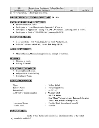 B.E.
(Mechanical)
Basaveshwar Engineering College Bagalkot,
VTU Belgaum, Karnataka 2009 64.29 %
[VTU-Visveswaraiay Technological University.]
B.E(MECHANICAL ENGG) AGGREGATE: 64.29%.
EXTRA CURRICULAR ACTIVITIES:
• Student member of ASME.
• Participated in “Lean Manufacturing System & 5 S” course.
• Participated in Application Training on HAAS CNC vertical Machining center & control.
• Participated in Audit of (ISO 9001-2008) conducted in BEW.
COMPUTER SKILLS:
• Good knowledge –M S Word, Excel, Power point, Adobe Reader.
• Software’s known- Auto-CAD, Invent Soft, Tally.ERP 9.
AREA OF INTEREST:
• Material Science, Manufacturing process and Strength of materials.
HOBBIES:
• Listening to music.
• Solving SUDOKU.
PERSONAL STRENGHTS:
• Dedicated towards work.
• Responsible & Hard working.
• Discipline in Works.
PERSONAL PROFILE:
Name : Vishnu Sullad
Father’s Name : Narayanappa Sullad
Date of Birth : 01/06/1987
Address For Communication : Vishnu Sullad
S/o. N Y Sullad
Near Shree Yachharaswamy Temple, Hole-Alur.
Taluk: Ron, District: Gadag-582203
Languages Known : English, Hindi, Kannada and Marathi.
Marital status : Married
DECLARATION:
I hereby declare that the above mentioned information is true to the best of
My knowledge and belief.
 