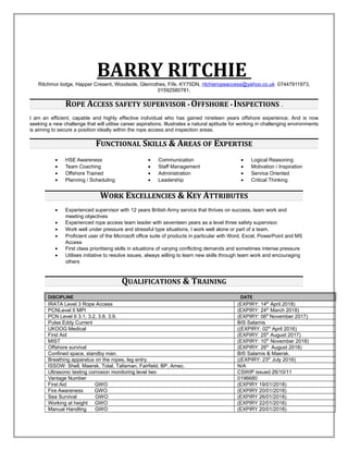 BARRY RITCHIERitchmor lodge, Happer Cresent, Woodside, Glenrothes, Fife. KY75DN, ritchieropeaccess@yahoo.co.uk 07447911973,
01592580781.
ROPE ACCESS SAFETY SUPERVISOR • OFFSHORE • INSPECTIONS .
I am an efficient, capable and highly effective individual who has gained nineteen years offshore experience. And is now
seeking a new challenge that will utilise career aspirations. Illustrates a natural aptitude for working in challenging environments
is aiming to secure a position ideally within the rope access and inspection areas.
FUNCTIONAL SKILLS & AREAS OF EXPERTISE
• HSE Awareness
• Team Coaching
• Offshore Trained
• Planning / Scheduling
• Communication
• Staff Management
• Administration
• Leadership
• Logical Reasoning
• Motivation / Inspiration
• Service Oriented
• Critical Thinking
WORK EXCELLENCIES & KEY ATTRIBUTES
• Experienced supervisor with 12 years British Army service that thrives on success, team work and
meeting objectives
• Experienced rope access team leader with seventeen years as a level three safety supervisor.
• Work well under pressure and stressful type situations, I work well alone or part of a team.
• Proficient user of the Microsoft office suite of products in particular with Word, Excel, PowerPoint and MS
Access
• First class prioritising skills in situations of varying conflicting demands and sometimes intense pressure
• Utilises initiative to resolve issues, always willing to learn new skills through team work and encouraging
others
QUALIFICATIONS & TRAINING
DISCIPLINE DATE
IRATA Level 3 Rope Access (EXPIRY: 14th
April 2018)
PCNLevel II MPI (EXPIRY: 24th
March 2018)
PCN Level II 3.1, 3.2, 3.8, 3.9. (EXPIRY: 06th
November 2017)
Pulse Eddy Current BIS Salamis
UKOOG Medical ((EXPIRY: 02th
April 2016)
First Aid (EXPIRY: 25th
August 2017)
MIST (EXPIRY: 10th
November 2018)
Offshore survival (EXPIRY: 26th
August 2018)
Confined space, standby man. BIS Salamis & Maersk.
Breathing apparatus on the ropes, leg entry. ((EXPIRY: 23th
July 2016)
ISSOW: Shell, Maersk, Total, Talisman, Fairfield, BP, Amec. N/A
Ultrasonic testing corrosion monitoring level two CSWIP issued 26/10/11
Vantage Number 0196680
First Aid GWO (EXPIRY 19/01/2018)
Fire Awareness GWO (EXPIRY 20/01/2018)
Sea Survival GWO (EXPIRY 26/01/2018)
Working at height GWO (EXPIRY 22/01/2018)
Manual Handling GWO (EXPIRY 20/01/2018)
 