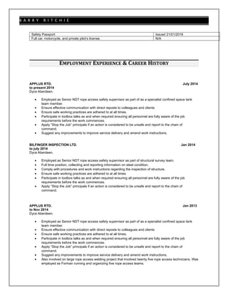 B A R R Y R I T C H I E
Safety Passport Issued 21/01/2016
Full car, motorcycle, and private pilot’s license. N/A
EMPLOYMENT EXPERIENCE & CAREER HISTORY
APPLUS RTD. July 2014
to present 2014
Dyce Aberdeen.
• Employed as Senior NDT rope access safety supervisor as part of as a specialist confined space tank
team member.
• Ensure effective communication with direct reposts to colleagues and clients
• Ensure safe working practices are adhered to at all times.
• Participate in toolbox talks as and when required ensuring all personnel are fully aware of the job
requirements before the work commences.
• Apply “Stop the Job” principals if an action is considered to be unsafe and report to the chain of
command.
• Suggest any improvements to improve service delivery and amend work instructions.
BILFINGER INSPECTION LTD. Jan 2014
to july 2014
Dyce Aberdeen.
• Employed as Senior NDT rope access safety supervisor as part of structural survey team.
• Full time position, collecting and reporting information on steel condition.
• Comply with procedures and work instructions regarding the inspection of structure.
• Ensure safe working practices are adhered to at all times
• Participate in toolbox talks as and when required ensuring all personnel are fully aware of the job
requirements before the work commences.
• Apply “Stop the Job” principals if an action is considered to be unsafe and report to the chain of
command.
APPLUS RTD. Jan 2013
to Nov 2014
Dyce Aberdeen.
• Employed as Senior NDT rope access safety supervisor as part of as a specialist confined space tank
team member.
• Ensure effective communication with direct reposts to colleagues and clients
• Ensure safe working practices are adhered to at all times.
• Participate in toolbox talks as and when required ensuring all personnel are fully aware of the job
requirements before the work commences.
• Apply “Stop the Job” principals if an action is considered to be unsafe and report to the chain of
command.
• Suggest any improvements to improve service delivery and amend work instructions.
• Also involved on large rope access welding project that involved twenty five rope access technicians. Was
employed as Forman running and organizing five rope access teams.
 