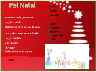 Perfeito
                                   Amplo
                                   Inovador
Prendinhas nós queremos
Alegria e saúde
                                   Nobre
Inteligência para passar de ano.   Amoroso
                                   Talentoso
No Natal estamos com a família
                                   Abençoado
Amigos também                      Lindo
Todos juntos
A brincar
Lindos dias se vão passar.


    OUT2
 