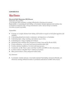 EXPERIENCE
Electrical Shift Maintainer 2013-Present
Paraburdoo Process Plant
As an electrical shift maintainer working at Paraburdoo Operations my primary
Responsibility is maintaining & fault finding on fixed plant electrical apparatus and machines due
to breakdown situations with a strong commitment to safety and an attempt to minimise
downtime as much as possible.
Responsibilities
 Carrying out complex electrical fault-finding and breakdown repairs on fixed plant apparatus and
machines.
 Undertaking planned preventative maintenance and inspections on fixed plant.
 Undertaking high voltage switching and isolations (up to 11kv).
 Undertaking low voltage switching and isolations.
 Interpreted and troubleshot PLC programs (Concept, Unity and Pro Works NXT)
 Create notifications, work orders and reserved materials inside SAP.
 Conduct electrical installations for minor and major projects.
 Consistently use Rio Tinto’s safety tools Take 5s, JHAs and SWPs for all work practices.
 Conduct isolations using Rio Tinto’s isolations procedures.
 Plant permit isolation officer and permit holder duties
Key achievements:
 Consistently maintain and carry out complex electrical fault-finding and repair efficiently and
effectively ensuring minimal downtime to production and with an excellent safety record.
 