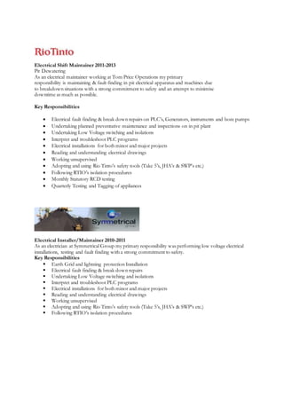 Electrical Shift Maintainer 2011-2013
Pit Dewatering
As an electrical maintainer working at Tom Price Operations my primary
responsibility is maintaining & fault finding in pit electrical apparatus and machines due
to breakdown situations with a strong commitment to safety and an attempt to minimise
downtime as much as possible.
Key Responsibilities
 Electrical fault finding & break down repairs on PLC’s, Generators, instruments and bore pumps
 Undertaking planned preventative maintenance and inspections on in pit plant
 Undertaking Low Voltage switching and isolations
 Interpret and troubleshoot PLC programs
 Electrical installations for both minor and major projects
 Reading and understanding electrical drawings
 Working unsupervised
 Adopting and using Rio Tinto’s safety tools (Take 5’s, JHA’s & SWP’s etc.)
 Following RTIO’s isolation procedures
 Monthly Statutory RCD testing
 Quarterly Testing and Tagging of appliances
Electrical Installer/Maintainer 2010-2011
As an electrician at Symmetrical Group my primary responsibility was performing low voltage electrical
installations, testing and fault finding with a strong commitment to safety.
Key Responsibilities
 Earth Grid and lightning protection Installation
 Electrical fault finding & break down repairs
 Undertaking Low Voltage switching and isolations
 Interpret and troubleshoot PLC programs
 Electrical installations for both minor and major projects
 Reading and understanding electrical drawings
 Working unsupervised
 Adopting and using Rio Tinto’s safety tools (Take 5’s, JHA’s & SWP’s etc.)
 Following RTIO’s isolation procedures
 