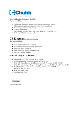 Electrical Installer/Maintainer 2009-2010
Key Responsibilities
 Maintenance, installation, testing and repairs on fire protection systems
 Maintenance, installation, testing and repairs of emergency lighting
 Low voltage installation, fault finding and repairs
 Working unsupervised
 Adopting and using Rio Tinto’s safety tools (Take 5’s, JHA’s & SWP’s etc
 Following RTIO’s isolation procedures
CB ElectricsElectrical Apprentice
Key Responsibilities
 New electrical installations and testing
 Undertaking low voltage switching and isolations
 Data and comms installation
 Low voltage fault find and troubleshooting
 Interpret Electrical Drawings
SUMMARY OF QUALIFICATIONS
Qualification Details Location
 Licence Electrical Fitter/Mechanic WA EW 146417
 Drivers licence Class C Western Australia WADL 4679705
 High Risk License Elevated Work Platform Nationally Accredited Lic: WL 0895510
 High Voltage Switching & Program Writing Nationally Accredited Certificate Number: 18620
 Cert IV Electrical Instrumentation National Qualification No UEE404l0
Certificate No.: 2012/W0578
 CPR, Basic resuscitation
 Confined Space Entry
 REFEREES
Available on request.
 