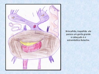 Brincalhão, trapalhão ele
parece um gorila grande
     e cabeçudo é o
 estrambólico Bolachix.
 