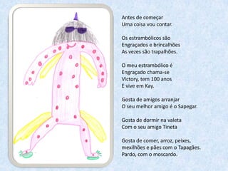Antes de começar
Uma coisa vou contar.

Os estrambólicos são
Engraçados e brincalhões
As vezes são trapalhões.

O meu estrambólico é
Engraçado chama-se
Victory, tem 100 anos
E vive em Kay.

Gosta de amigos arranjar
O seu melhor amigo é o Sapegar.

Gosta de dormir na valeta
Com o seu amigo Tineta

Gosta de comer, arroz, peixes,
mexilhões e pães com o Tapagães.
Pardo, com o moscardo.
 