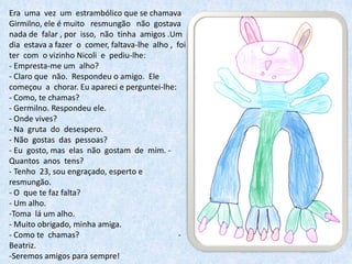 Era uma vez um estrambólico que se chamava
Girmilno, ele é muito resmungão não gostava
nada de falar , por isso, não tinha amigos .Um
dia estava a fazer o comer, faltava-lhe alho , foi
ter com o vizinho Nicoli e pediu-lhe:
- Empresta-me um alho?
- Claro que não. Respondeu o amigo. Ele
começou a chorar. Eu apareci e perguntei-lhe:
- Como, te chamas?
- Germilno. Respondeu ele.
- Onde vives?
- Na gruta do desespero.
- Não gostas das pessoas?
- Eu gosto, mas elas não gostam de mim. -
Quantos anos tens?
- Tenho 23, sou engraçado, esperto e
resmungão.
- O que te faz falta?
- Um alho.
-Toma lá um alho.
- Muito obrigado, minha amiga.
- Como te chamas?                               -
Beatriz.
-Seremos amigos para sempre!
 