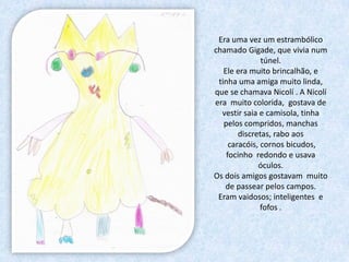 Era uma vez um estrambólico
chamado Gigade, que vivia num
               túnel.
   Ele era muito brincalhão, e
 tinha uma amiga muito linda,
que se chamava Nicolí . A Nicolí
era muito colorida, gostava de
  vestir saia e camisola, tinha
   pelos compridos, manchas
        discretas, rabo aos
     caracóis, cornos bicudos,
    focinho redondo e usava
              óculos.
Os dois amigos gostavam muito
   de passear pelos campos.
 Eram vaidosos; inteligentes e
               fofos .
 