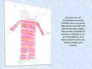 Era uma vez, um
   Estrambólico chamado
 Trelóide vivia numa gruta
,logo pensou que não seria
  possível arranjar amigos.
 Mas um dia o Trelóide foi
  passear na floresta, e viu
   um Estrambólico uma
 figura estranha como ele,
    ficaram amigos para
           sempre.
 