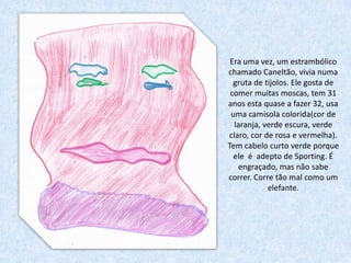 Era uma vez, um estrambólico
chamado Caneltão, vivia numa
  gruta de tijolos. Ele gosta de
 comer muitas moscas, tem 31
anos esta quase a fazer 32, usa
 uma camisola colorida(cor de
  laranja, verde escura, verde
claro, cor de rosa e vermelha).
Tem cabelo curto verde porque
  ele é adepto de Sporting. É
   engraçado, mas não sabe
correr. Corre tão mal como um
            elefante.
 