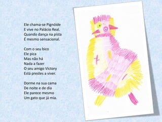 Ele chama-se Pignóide
E vive no Palácio Real.
Quando dança na pista
É mesmo sensacional.

Com o seu bico
Ele pica
Mas não há
Nada a fazer
O seu amigo Victory
Está prestes a viver.

Dorme na sua cama
De noite e de dia
Ele parece mesmo
Um gato que já mia.
 