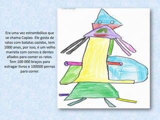 Era uma vez estrambólico que
 se chama Copixo. Ele gosta de
ratos com batatas cozidas, tem
1000 anos, por isso, é um velho
 marreta com cornos e dentes
  afiados para comer os ratos.
    Tem 100 000 braços para
estragar livros e 100000 pernas
           para correr.
 