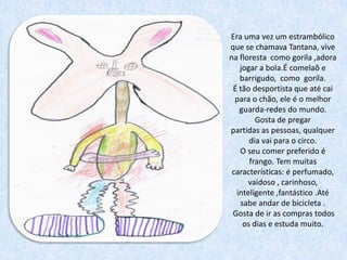Era uma vez um estrambólico
que se chamava Tantana, vive
na floresta como gorila ,adora
   jogar a bola.É comelaõ e
   barrigudo, como gorila.
 É tão desportista que até cai
  para o chão, ele é o melhor
   guarda-redes do mundo.
        Gosta de pregar
partidas as pessoas, qualquer
      dia vai para o circo.
   O seu comer preferido é
      frango. Tem muitas
 características: é perfumado,
      vaidoso , carinhoso,
  inteligente ,fantástico .Até
   sabe andar de bicicleta .
 Gosta de ir as compras todos
    os dias e estuda muito.
 