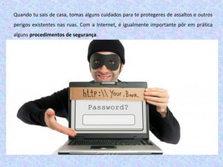 Quando tu sais de casa, tomas alguns cuidados para te protegeres de assaltos e outros
perigos existentes nas ruas. Com a Internet, é igualmente importante pôr em prática
alguns procedimentos de segurança.
 