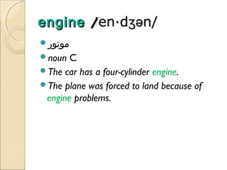 engine /en·dʒən/
'
‫موتور‬
noun

C
The car has a four-cylinder engine.
The plane was forced to land because of
engine problems.

 