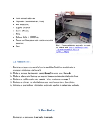 Duas células fotelétricas;
Digitimetro (Sensibilidade ± 0,01ms);
Fios de Ligação;
Suporte Universal;´
Garras e Nozes;
Mola;
Balança digital (± 0,00001kg);
Régua com fita adesiva preta colada em um dos
extremos;
Fig.1.: Esquema idêntico ao que foi montado
na sala de aula. http://4.bp.blogspot.com/-

Peso

YgkIz6M4vq4s1600/2012-1012+09.33.42.jpg

2.2. Procedimentos
1. Fez-se a montagem do material e ligou-se as células fotelétricas ao digitimetro (a
montagem foi idêntica a da figura 1).
2. Mediu-se a massa da régua sem o peso (Corpo1) e com o peso (Corpo 2).
3. Mediu-se a largura da fita preta que se encontrava numa das extremidades da régua.
4. Realizou-se os três ensaios para o corpo 1 e três ensaios para o corpo 2.
5. Registou-se o tempo e a velocidade que cada corpo levou entre as duas células.
6. Calculou-se a variação da velocidade e aceleração gravítica de cada ensaio realizado.

3. Resultados
Registaram-se as massas do corpo1 e do corpo 2.

 