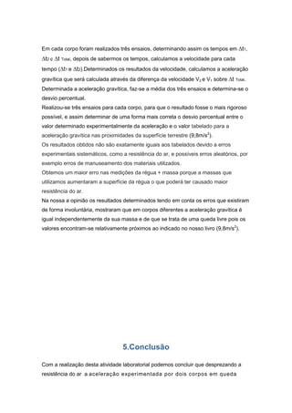 Em cada corpo foram realizados três ensaios, determinando assim os tempos em ∆t1,

∆t2 e ∆t Total, depois de sabermos os tempos, calculamos a velocidade para cada
tempo (∆t1 e ∆t2).Determinados os resultados da velocidade, calculamos a aceleração
gravítica que será calculada através da diferença da velocidade V2 e V1 sobre ∆t

Total.

Determinada a aceleração gravítica, faz-se a média dos três ensaios e determina-se o
desvio percentual.
Realizou-se três ensaios para cada corpo, para que o resultado fosse o mais rigoroso
possível, e assim determinar de uma forma mais correta o desvio percentual entre o
valor determinado experimentalmente da aceleração e o valor tabelado para a
aceleração gravítica nas proximidades da superfície terrestre (9,8m/s2).
Os resultados obtidos não são exatamente iguais aos tabelados devido a erros
experimentais sistemáticos, como a resistência do ar, e possíveis erros aleatórios, por
exemplo erros de manuseamento dos materiais utilizados.
Obtemos um maior erro nas medições da régua + massa porque a massas que
utilizamos aumentaram a superfície da régua o que poderá ter causado maior
resistência do ar.
Na nossa a opinião os resultados determinados tendo em conta os erros que existiram
de forma involuntária, mostraram que em corpos diferentes a aceleração gravítica é
igual independentemente da sua massa e de que se trata de uma queda livre pois os
valores encontram-se relativamente próximos ao indicado no nosso livro (9,8m/s2).

5.Conclusão
Com a realização desta atividade laboratorial podemos concluir que desprezando a
resistência do ar a aceleração experimentada por dois corpos em queda

 