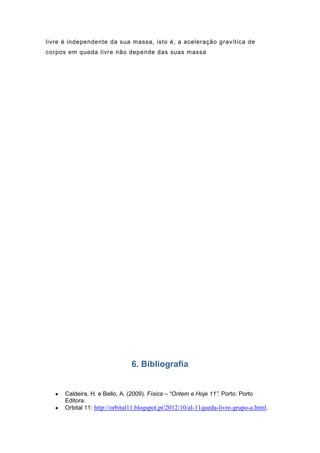 livre é independente da sua massa, isto é, a aceleração gravítica de
corpos em queda livre não depende das suas massa

6. Bibliografia

Caldeira, H. e Bello, A. (2009). Física – “Ontem e Hoje 11”. Porto: Porto
Editora.
Orbital 11: http://orbital11.blogspot.pt/2012/10/al-11queda-livre-grupo-a.html.

 