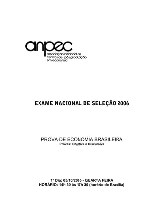 EXAME NACIONAL DE SELEÇÃO 2006
PROVA DE ECONOMIA BRASILEIRA
Provas: Objetiva e Discursiva
1o
Dia: 05/10/2005 - QUARTA FEIRA
HORÁRIO: 14h 30 às 17h 30 (horário de Brasília)
 