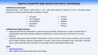 Approcci competitivi degli operatori del settore. Metodologia
Individuazione dei player
Coerentemente con l’analisi svolta finora, e con i dati delle quote di mercato, 8 sono i principali player
operanti nel settore delle bevande analcoliche in Italia:
 Ferrero
 Campari
 RedBull
 Tassoni
 Arnone
 Cocacola
 San Pellegrino
 San Bendetto
 Spumador
 Pepsico
Fonti
 www.beverfood.it
 Ogni singolo sito della società scelta come player
Individuazione degli indicatori
 Ampiezza del mercato. Misuratore: numero mercati presidiati. Attraverso lo studio e l’analisi dei siti
ufficiali delle sopracitate aziende, abbiamo individuato il numero dei paesi nel mondo in cui sono
presenti
 Ampiezza della gamma dei prodotti. Misuratore: numero di linee. Con lo stesso metodo, ossia lo studio
dei siti delle aziende, abbiamo individuato il numero delle linee di prodotto (cole, aranciate, limonate,
sode, succhi, bevande senza zucchero, tè ed energy drink) a portafoglio dell’azienda.
 