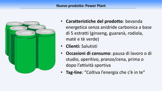 • Caratteristiche del prodotto: bevanda
energetica senza anidride carbonica a base
di 5 estratti (ginseng, guaranà, rodiola,
matè e tè verde)
• Clienti: Salutisti
• Occasioni di consumo: pausa di lavoro o di
studio, aperitivo, pranzo/cena, prima o
dopo l’attività sportiva
• Tag-line: “Coltiva l’energia che c’è in te”
Nuovo prodotto: Power Plant
 