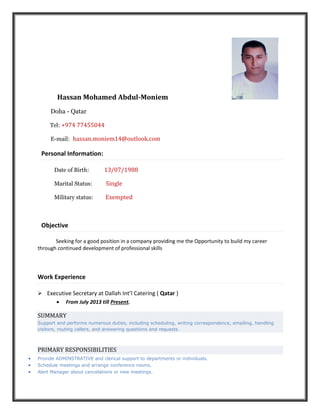 Hassan Mohamed Abdul-Moniem
Doha - Qatar
Tel: +974 77455044
E-mail: hassan.moniem14@outlook.com
Personal Information:
Date of Birth: 13/07/1988
Marital Status: Single
Military status: Exempted
Objective
Seeking for a good position in a company providing me the Opportunity to build my career
through continued development of professional skills
Work Experience
 Executive Secretary at Dallah Int’l Catering ( Qatar )
 From July 2013 till Present.
SUMMARY
Support and performs numerous duties, including scheduling, writing correspondence, emailing, handling
visitors, routing callers, and answering questions and requests.
PRIMARY RESPONSIBILITIES
 Provide ADMINSTRATIVE and clerical support to departments or individuals.
 Schedule meetings and arrange conference rooms.
 Alert Manager about cancelations or new meetings.
 