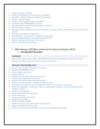 Handle information requests.
 Prepare correspondence and stuff mail into envelopes.
 Arrange for outgoing mail and packages to be picked up.
 Prepare statistical reports.
 Prepare confidential and sensitive documents.
 Coordinates office MANAGEMENT activities.
 Determine matters of top priority and handle accordingly.
 Maintain office procedures.
 Coordinate travel arrangements; prepares itineraries; prepares, compiles and maintains travel vouchers and
records.
 Coordinate committees and task forces.
 Relay directives, instructions and assignment to executives.
 Direct the general public to the appropriate staff member.
 Maintain hard copy and electronic filing system.
 Sign for UPS/Fed/Aramex packages.
 Office Manager, HR Officer at Start net For Import and Export. (EGY)
 From April 2012 till July 2013.
SUMMARY
 Responsible for performing an office's ADMISTRATIVE activities and managing the office's information
database. Compiles, stores, and retrieves company information.
PRIMARY RESPONSIBILITIES
 Communicate company information to the public.
 Operate file MANAGMENT system.
 Retrieve files for personnel.
 Conduct research.
 MANAGE schedules and book conference rooms.
 Handle travel arrangements and reports.
 Organize and maintain paper and electronic files.
 Initiate and oversee projects, including company activities.
 Disseminate information by using the telephone, mail services, Web sites, and e-mail.
 Utilize office equipment, including fax machines, photocopiers, scanners, and videoconferencing and
telephone systems.
 Compose correspondence.
 Create spreadsheets and input data.
 Perform data entry.
 Create presentations and reports.
 Negotiate with vendors.
 Handle PURCHASE ORDERS.
 MANAGE stockrooms and keep inventories replenished.
 Support members of executive staff.
 Review incoming memos, submissions, and reports and respond appropriately.
 