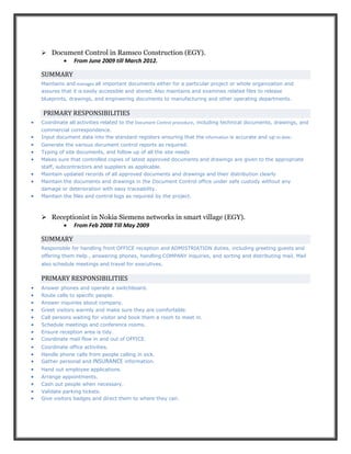  Document Control in Ramsco Construction (EGY).
 From June 2009 till March 2012.
SUMMARY
Maintains and manages all important documents either for a particular project or whole organization and
assures that it is easily accessible and stored. Also maintains and examines related files to release
blueprints, drawings, and engineering documents to manufacturing and other operating departments.
PRIMARY RESPONSIBILITIES
 Coordinate all activities related to the Document Control procedure, including technical documents, drawings, and
commercial correspondence.
 Input document data into the standard registers ensuring that the information is accurate and up to date.
 Generate the various document control reports as required.
 Typing of site documents, and follow up of all the site needs
 Makes sure that controlled copies of latest approved documents and drawings are given to the appropriate
staff, subcontractors and suppliers as applicable.
 Maintain updated records of all approved documents and drawings and their distribution clearly
 Maintain the documents and drawings in the Document Control office under safe custody without any
damage or deterioration with easy traceability.
 Maintain the files and control logs as required by the project.
 Receptionist in Nokia Siemens networks in smart village (EGY).
 From Feb 2008 Till May 2009
SUMMARY
Responsible for handling front OFFICE reception and ADMISTRIATION duties, including greeting guests and
offering them Help , answering phones, handling COMPANY inquiries, and sorting and distributing mail. Mail
also schedule meetings and travel for executives.
PRIMARY RESPONSIBILITIES
 Answer phones and operate a switchboard.
 Route calls to specific people.
 Answer inquiries about company.
 Greet visitors warmly and make sure they are comfortable.
 Call persons waiting for visitor and book them a room to meet in.
 Schedule meetings and conference rooms.
 Ensure reception area is tidy.
 Coordinate mail flow in and out of OFFICE.
 Coordinate office activities.
 Handle phone calls from people calling in sick.
 Gather personal and INSURANCE information.
 Hand out employee applications.
 Arrange appointments.
 Cash out people when necessary.
 Validate parking tickets.
 Give visitors badges and direct them to where they can.
 