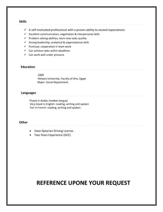 Skills
 A self-motivated professional with a proven ability to exceed expectations
 Excellent communication, negotiation & interpersonal skills
 Problem solving abilities, learn new tasks quickly
 Strong leadership, analytical & organizational skills
 Punctual, cooperative in team work
 Can achieve tasks within deadlines
 Can work well under pressure
Education
2009
Helwan University, Faculty of Arts, Egypt
Major: Social Department.
Languages
Fluent in Arabic (mother tongue)
Very Good in English: reading, writing and spoken
Fair in French: reading, writing and spoken.
Other
 Have Qatarian Driving License .
 Two Years Experience (GCC)
REFERENCE UPONE YOUR REQUEST
 