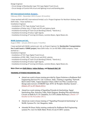 Design Engineer
- Circuit design of Bombardier type TI21 type Digital Track Circuit.
- Circuit design of Control HR circuit and lighting circuit and bonding plan.
KEC International Limited, Gurgaon..
February 2010 C November 2013 (3 years 10 months)
I have worked with KEC International limited. as Sr. Project Engineer for Northern Railway, New
Delhi India.. I have worked as: -
Installation Engineer
- Installation of TI21 Type Analog Track Circuit.
- Installation of Relay rack, CT Rack and IPS and battery bank.
- Installation & testing of Track Circuit Bonding (Z-Bond, * Bond etc.).
- Installation & testing of Colour Light Signals.
- Installation & testing of Tunning Unit Boxes, Junction Boxes, Signal Boxes etc.
McML Systems pvt Ltd...
August 2006 C January 2010 (3 years 7 months)
I have worked with McML systems pvt. Ltd. as Project Engineer for Bombardier Transportation
line 5 and 6 work of DMRC project, New Delhi India. It is an ISO 9001-2000 company. I have
worked as: -
Installation Engineer
- Installation of TI21 Type Digital Track Circuit.
- Installation of PDC, OBC, Track Circuit and IPUC cubicles.
- Installation & testing of Track Circuit Bonding (Z-Bond, * Bond etc.).
- Installation & testing of Colour Light Signals.
- Installation & testing of Tunning Unit Boxes, Junction Boxes, Signal Boxes etc.
Main Client are Delhi Metro, Indian Railway, and Network Rail, UK
TRAINING ATTENDED REGARDING JOB:-
? Attend one week in house training provided by Signet Solutions at Radharani Rail
Engineering Services Pvt. Ltd. Lucknow, India. Training is regarding Network
Rail Control Table, Aspect Sequence Chart, Cable Core Plan, Location Case
Design and overview of EBI200 Type AFTC & Westplex Interface System.
(Dated:-24th
to 28th
March 2014.)
? Attend two week training of Signalling Principle & Interlocking, Signal
Interlocking Plan, Selection Table, Panel Diagram, Bonding Plan and Selection
Circuits at Delhi by G. D. Chandolia, Ex CSTE (Indian Railways). (Dated:-15th
October to15th November 2013.)
? Attend one week in house training of Signalling Principal & Interlocking at
McML Systems Pvt. Ltd. Bangalore, India.
? Attended 96 Hours Safety training conducted by Radharani Rail Engineering
systems Pvt. Ltd. For Delhi Metro Work of Line-8 CBTC systems.
 