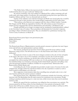 “The Public Safety Officers that interviewed all of us didn’t even think that it was Bucknell
students before those two guys confessed,” Kilman said.
He and his roommates, who were robbed of a Macbook Pros, wallets containing cash and
credit cards, and a large number of textbooks, felt comfortable leaving their door open before the
burglaries. Kilman said that “now we obviously lock our doors.”
Victims of the robberies were told that if Finegan and Wells were found guilty they would be
contacted by the pair or their attorneys who would arrange compensation for the stolen items.
“Their actions at the Mods are not congruent with the values of Delta Upsilon. Currently
Mr. Finegan and Mr. Wells are suspended as brothers. We will continue to move forward as a
chapter having cooperated fully with the administration and authorities,” D’Abbraccio said.
Finegan and Wells are no longer on campus and are awaiting the formal procedures outlined
in the University Code of Conduct. These procedures will determine the University’s response,
according to Dean of Students Susan Lantz. They are scheduled for a preliminary hearing at the
Union County Courthouse on March 28.
Pennsylvania House passes liquor store privatization plan
William M Fierman
News Editor
4/3/2013
The Pennsylvania House of Representatives recently passed a measure to privatize the state’s liquor
stores and sell wine and spirits permits to private vendors.
The measure, pushed for by Governor Tom Corbett, passed the house without a single
Democrat voting in favor. The bill will now move to the State Senate and is likely to be heavily
deliberated.
Pennsylvania is home to some of the most stringent controls on the sale of wine and spirits
in the nation. The state is one of 18 to maintain a monopoly over the sale of such beverages.
“We do need to modernize our alcohol sales system and there is much we can do to
accomplish that without putting 5,000 state workers out of work, putting hundreds of family-owned
beer distributorships out of business, increasing alcohol-related deaths and crime and selling a state
asset that generates hundreds of millions of dollars for our general fund,” Democratic State
Representative Phyllis Mundy said.
Controlling the sale of wine and spirits has provided a steady source of revenue for the cash-
strapped state, though Corbett has said that he believes the sale of permits to vendors as well as
future taxation would balance out in the end.
Most supporters of privatization claim that controlling wine and spirits sales is not a vital
state function and that the current system is outdated.
State Senator Gene Yaw, a Republican whose constituency includes the University, said in an
interview with The Bucknellian that the main concern for constituents was convenience. People
wishing to purchase alcohol must go to a state-run store, while in most states they can do anywhere
alcohol is sold.
Mundy also agreed that her constituency was telling her that convenience was a priority. The
measure passed by the House allows for beer distributors to have priority in buying the 1,200
licenses that will become available. Grocery stores, which were given the ability to sell beer in 2010,
will be able to stock wine but not spirits or malt beverages.
 