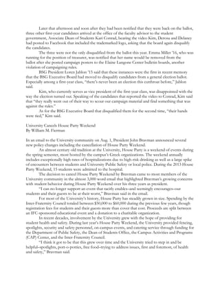 Later that afternoon and soon after they had been notified that they were back on the ballot,
three other first-year candidates arrived at the office of the faculty advisor to the student
government, Associate Dean of Students Kari Conrad, bearing the video Kim, Derosa and Delaney
had posted to Facebook that included the trademarked logo, asking that the board again disqualify
the candidates.
The three were not the only disqualified from the ballot this year. Emma Miller ’16, who was
running for the position of treasurer, was notified that her name would be removed from the
ballot after she posted campaign posters to the Elaine Langone Center bulletin boards, another
violation of campaigning rules.
BSG President Loren Jablon ’15 said that these instances were the first in recent memory
that the BSG Executive Board had moved to disqualify candidates from a general election ballot.
Especially among a first-year class, “there’s never been an election this cutthroat before,” Jablon
said.
Kim, who currently serves as vice president of the first-year class, was disappointed with the
way the election turned out. Speaking of the candidates that reported the video to Conrad, Kim said
that “they really went out of their way to scour our campaign material and find something that was
against the rules.”
As for the BSG Executive Board that disqualified them for the second time, “their hands
were tied,” Kim said.
University Cancels House Party Weekend
By William M. Fierman
In an email to the University community on Aug. 1, President John Bravman announced several
new policy changes including the cancellation of House Party Weekend.
An almost century old tradition at the University, House Party is a weekend of events during
the spring semester, most hosted by the campus’s Greek organizations. The weekend annually
includes exceptionally high rates of hospitalizations due to high-risk drinking as well as a large spike
of encounters between students and University Public Safety or local police. During the 2013 House
Party Weekend, 15 students were admitted to the hospital.
The decision to cancel House Party Weekend by Bravman came to most members of the
University community in the almost 3,000 word email that highlighted Bravman’s growing concerns
with student behavior during House Party Weekend over his three years as president.
“I can no longer support an event that tacitly enables–and seemingly encourages–our
students and their guests to be at their worst,” Bravman said in the email.
For most of the University’s history, House Party has steadily grown in size. Spending by the
Inter-Fraternity Council totaled between $50,000 to $60,000 during the previous few years, though
registration fees for students and their guests more than cover that cost. Proceeds are split between
an IFC-sponsored educational event and a donation to a charitable organization.
In recent decades, involvement by the University grew with the hope of providing for
student health and safety. During last year’s House Party Weekend, the University provided fencing,
spotlights, security and safety personnel, on-campus events, and catering service through funding for
the Department of Public Safety, the Dean of Students Office, the Campus Activities and Programs
(CAP) Center, and the Inter-Fraternity Council.
“I think it got to be that this grew over time and the University tried to step in and be
helpful–spotlights, port-o-potties, free food–trying to address issues, first and foremost, of health
and safety,” Bravman said.
 