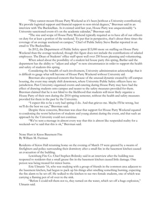 “They cannot mount House Party Weekend as it’s been [without a University contribution].
We provide logistical support and financial support to non-trivial degrees,” Bravman said in an
interview with The Bucknellian. As it existed until last year, House Party was unquestionably “a
University-sanctioned event–it’s on the academic calendar,” Bravman said.
“The size and scope of House Party Weekend typically required us to have all of our officers
on duty for at least a portion of the weekend. To put that in perspective, that’s about three times the
coverage of an average weekend on campus,” Chief of Public Safety Steve Barilar reported in an
email to The Bucknellian.
In 2012, the Department of Public Safety spent $15,000 more on staffing on House Party
Weekend than the average weekend, though this figure does not include the contributions of salaried
employees. The Dean of Students’ office staff spent well over 250 hours planning and volunteering.
When asked about the possibility of a student-led house party this spring, Barilar said the
department has the ability to “adjust and adapt” to new circumstances in order to support the health
and safety of students this spring.
Considering the breadth of such involvement, University administration acknowledge that it
is difficult to gauge what will become of House Party Weekend without University aid.
Bravman also expressed concern that because of the unusual dynamic created by off-campus
housing, the event may simply shift downtown, where University Public Safety officers have no
jurisdiction. Past University-organized events and catering during House Party may have had the
effect of drawing students onto campus and nearer to the safety measures provided for them.
Bravman claimed that he is not blind to the likelihood that students will most likely organize a
House Party of their own during the 2014 spring semester, without the health and safety measures
provided for them in the past by the University.
“I expect this to be a very bad spring–I do. And that grieves me. Maybe I’ll be wrong, but
we’ll do the best we can,” Bravman said.
Despite these concerns, Bravman was clear that support for House Party Weekend equated
to condoning the worst behaviors of students and young alumni during the event, and that such an
approach by the University could not continue.
“We’ve sent a message in almost every way that this is almost like suspended reality for a
weekend–we’ve said that this is ok,” Bravman said.
None Hurt in Kress Basement Fire
By William M. Fierman
Residents of Kress Hall returning home on the evening of March 19 were greeted by a swarm of
firefighters and police surrounding their dormitory after a small fire in the basement kitchen caused
an evacuation of the building.
Lewisburg Fire Co. Chief Stephen Bolinsky said in an interview after the building was
reopened to residents that a small grease fire in the basement kitchen caused little damage. One
person was being treated for minor burns.
Eric Ulmanis ’16, who was studying with a group of friends in the common area adjacent to
the basement kitchen, had begun to pack up his things after smelling something burning, expecting
the fire alarm to be set off. He walked to the kitchen to see two female students, one of which was
carrying a flaming pot of oil over to the sink.
“Before I could tell them not to, they turned on the water, which set off a huge explosion,”
Ulmanis said.
 
