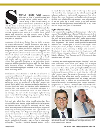 JANUARY 2008 THE HEDGE FUND START-UP SURVIVAL GUIDE 13
START-UP HEDGE FUND managers
must take a slew of considerations into
account before going ahead with a
launch, many of which have nothing to
do with investment performance. Capital
and the ability to attract assets are paramount to a nascent
fund’s ability to survive. Indeed, it’s the fund’s lifeblood. But
with the market clogged by nearly 10,000 hedge funds,
start-up managers must accept a new reality about capital
raising and marketing, one that requires them to better
understand the true prospects for growing assets in the first
few years of operation.
Among the critical factors distinct from the ability to gener-
ate returns, the manager’s specific investment style must be
analyzed relative to the already glutted market. It is safe to
say that the days when yet another long/short U.S. equity
hedge fund could gather assets in a hurry are long gone, and
managers should analyze how their choice of strategy fits into
the overall market. Start-up funds also need to put together
a business plan that includes access to a network of family
and friends, high-net-worth investors and small institutions
within their geographic footprint, as big institutions for the
most part will be disinclined to invest with the fund during
early marketing efforts. In addition, first-time managers
must consider their pedigree and how it will help or hinder
those marketing efforts.
Furthermore, personal capital to back the new venture is an
essential consideration. A manager’s personal investment in
the fund from day one is critical, but even more important is
sufficient funds in the bank to keep the fund afloat in the
early days, before any profits roll in. In today’s market, the
period during which even a strong performing fund may go
without significant assets, and therefore profits, can be meas-
ured in years, not months. And this reserve of capital is a
make or break issue for most new funds. For more complicat-
ed strategies, the start-up also must expect higher trading
costs as part of the initial operating expenses, often during
this period of time before profits are generated.
It is only after all of these initial considerations have been
accounted for, that start-up hedge funds can begin in earnest
to consider how to gain specific marketing traction. Most
often, this analysis takes the form of enlisting the support of
third-party marketing organizations, seed capital firms and
multi-strategy hedge fund shops that can help push a manag-
er over the threshold of success. However, today’s reality is
that these partners may not even look at a fund with less than
two or three years of experience under its belt, because third
parties can’t effectively market a start-up fund in today’s glut-
ted market. Therefore, a business plan that accepts a reality
in which the fund may be on its own for up to three years
will place first-time managers on the side of caution, good
judgment and proper business risk management. And when
the time does come for the start-up fund to enlist the support
of third-party relationships, the manager must place empha-
sis on not giving up so much control in the rush to raise
assets that the entrepreneurial spirit behind his or her entry
into the hedge fund game is diminished.
Myth Understandings
It has been typical in hedge fund circles to maintain a belief in the
mantra: ‘If you build it, they will come.’ Today, however, the first
order of business for new hedge funds must be the casting off of
this myth and an acceptance that today’s market presents more
challenges and obstacles than easy money. The pervasive mystique
about hedge funds - that outsized returns generated by a talented
individual are a sure-fire path to success - is no longer a viable
business plan. In fact, that type of thinking is evidence of a lack
of a business plan, according to hedge fund executives.
“Production of good performance does not beget assets,” said
Patrick Keane, managing director of third-party marketer
Liability Solutions. “Even if you put up 30-40% returns, it does
not mean assets will come.”
Ultimately, the most important analysis for today’s start-up
fund is the exact nature of its goals. Hedge fund managers
must ask themselves what, in their minds, would equate with
success. For those whose goal is growing from $10 million in
assets to a billion dollar-plus fund on the radar of major
institutional investors within two years’ time, the reality of
today’s market makes that scenario the extreme exception to
the rule. For those whose goal may be growing to $50-100
million in their first two years—itself not an easy task—the
goal may be harder to achieve, but it is still available to those
funds that develop a smart business plan. “People are eternal-
ly optimistic,” Keane said. “Someone who is absolutely com-
mitted to opening a hedge fund is convinced that, as long
From Left to Right: Adi Raviv, head of the alternative investments group
at Northeast Securities, and Patrick Keane, managing director of third-
party marketer Liability Solutions
HF SurvivalGuide-laydown 1/3/08 12:55 PM Page 13
 